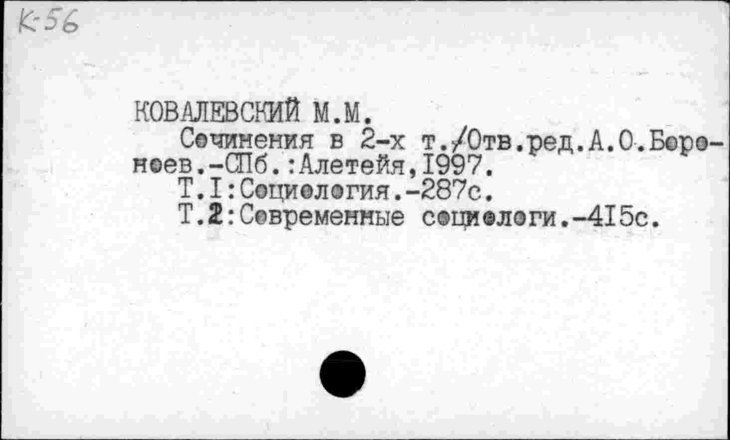 ﻿КОВАЛЕВСКИЙ м.м.
Сочинения в 2-х т./0тв.ред.А.0.Б©ро неев.-СПб.:Алетейя,1997.
Т.I:Социелэгия.-287с.
Т.2:Современные с®ци®логи.-415с.